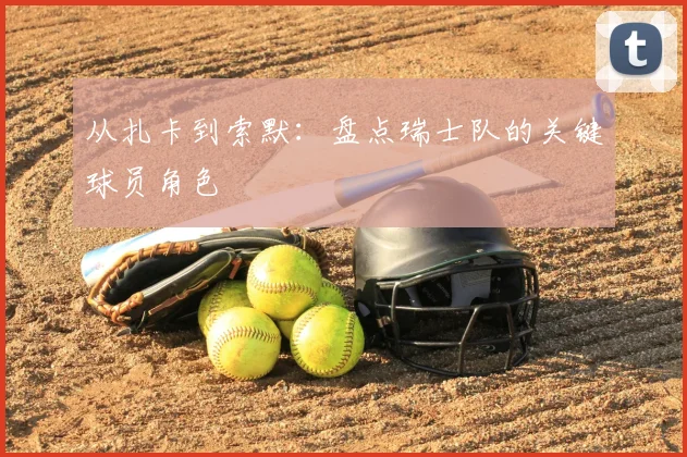 从扎卡到索默:盘点瑞士队的关键球员角色