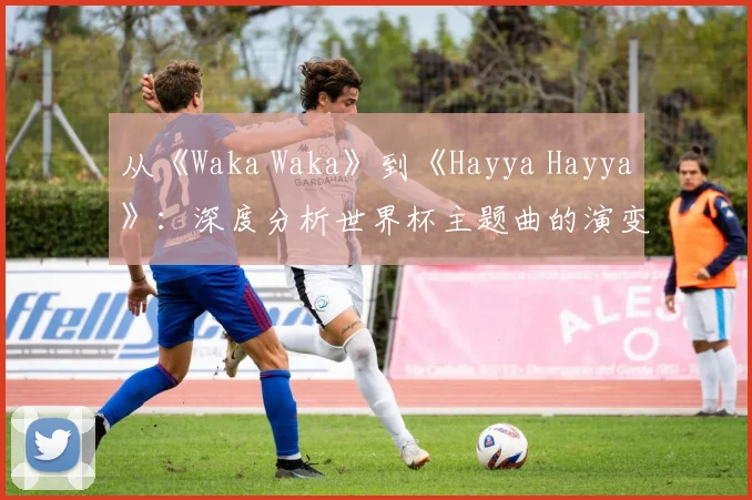 从《Waka Waka》到《Hayya Hayya》:深度分析世界杯主题曲的演变