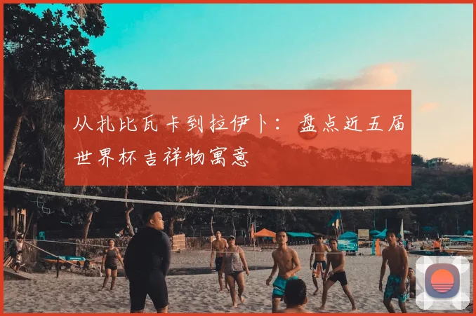 从扎比瓦卡到拉伊卜:盘点近五届世界杯吉祥物寓意