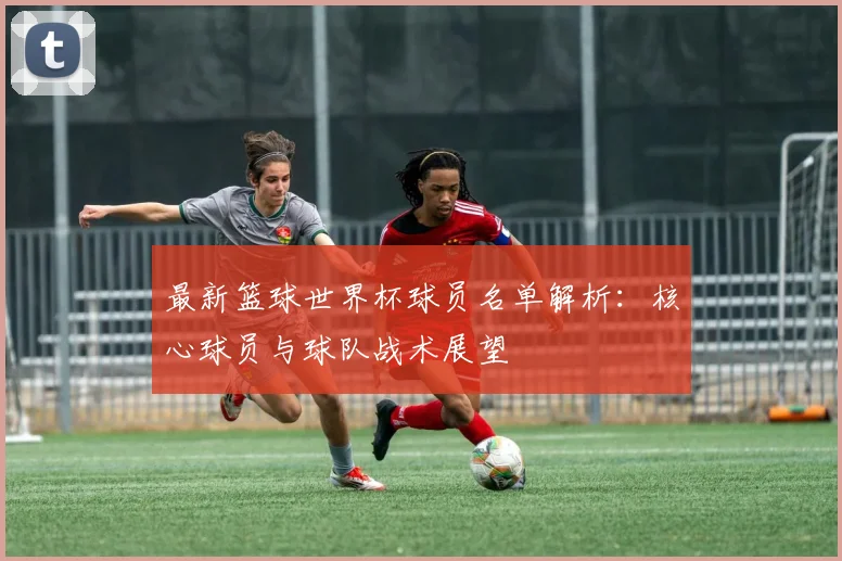 最新篮球世界杯球员名单解析：核心球员与球队战术展望