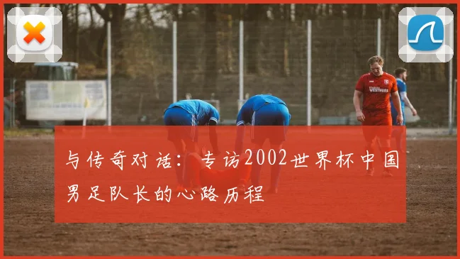 与传奇对话：专访2002世界杯中国男足队长的心路历程