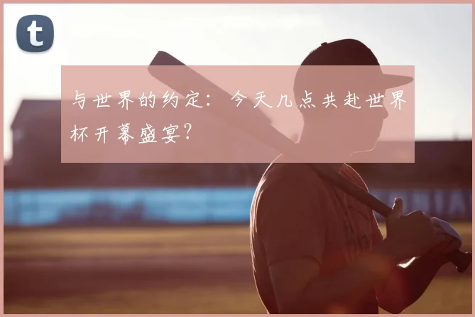 与世界的约定：今天几点共赴世界杯开幕盛宴？