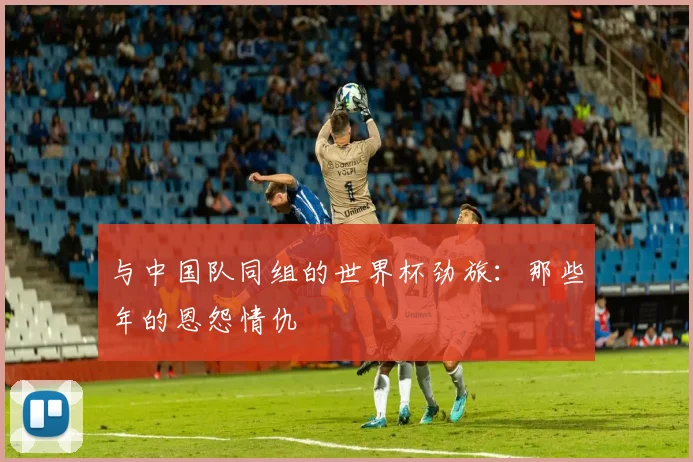与中国队同组的世界杯劲旅:那些年的恩怨情仇