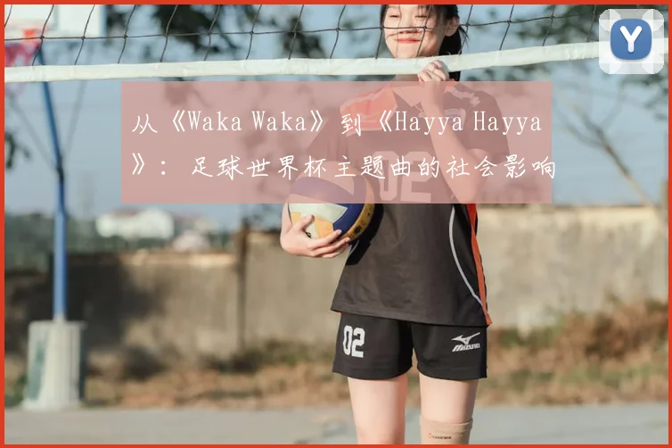 从《Waka Waka》到《Hayya Hayya》:足球世界杯主题曲的社会影响力深度分析