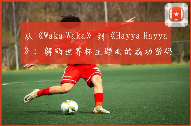 从《Waka Waka》到《Hayya Hayya》:解码世界杯主题曲的成功密码
