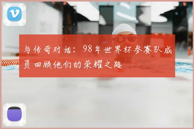 与传奇对话:98年世界杯参赛队成员回顾他们的荣耀之路