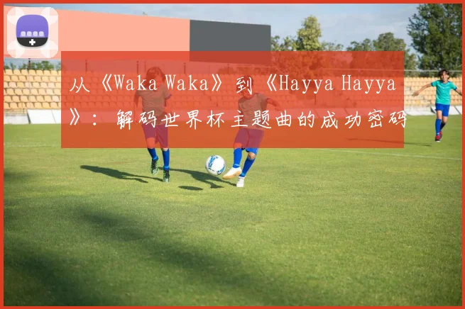 从《Waka Waka》到《Hayya Hayya》：解码世界杯主题曲的成功密码