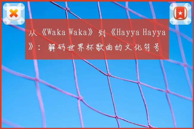 从《Waka Waka》到《Hayya Hayya》:解码世界杯歌曲的文化符号
