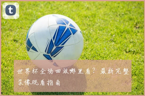 世界杯全场回放哪里看？最新完整录像观看指南