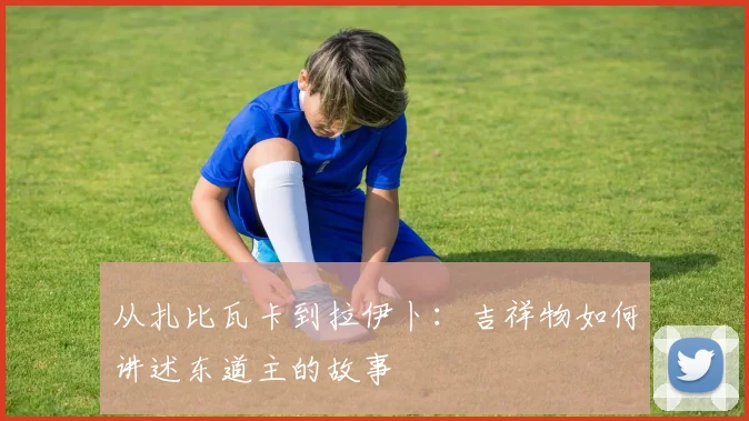 从扎比瓦卡到拉伊卜:吉祥物如何讲述东道主的故事