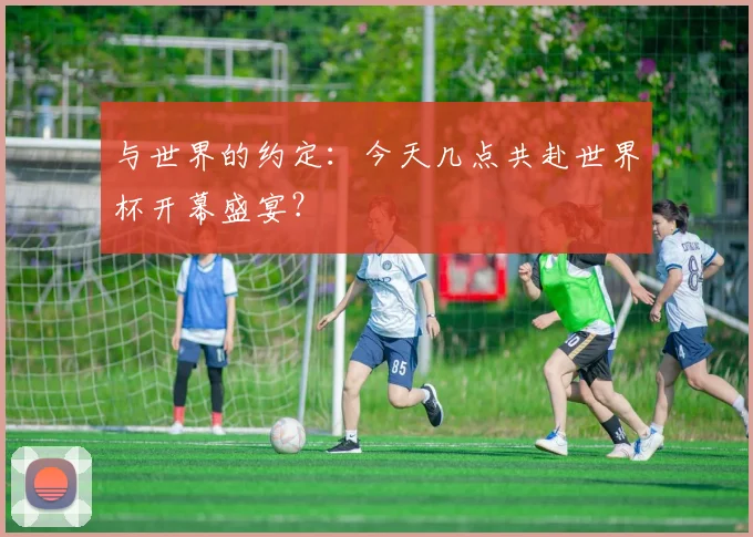 与世界的约定:今天几点共赴世界杯开幕盛宴?