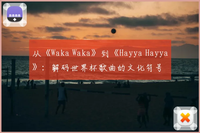 从《Waka Waka》到《Hayya Hayya》:解码世界杯歌曲的文化符号