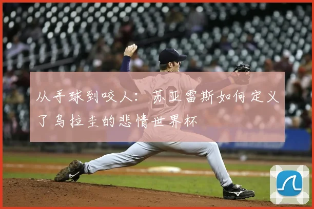 从手球到咬人:苏亚雷斯如何定义了乌拉圭的悲情世界杯