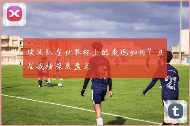 埃及队在世界杯上的表现如何？历届战绩深度盘点