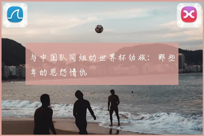 与中国队同组的世界杯劲旅：那些年的恩怨情仇