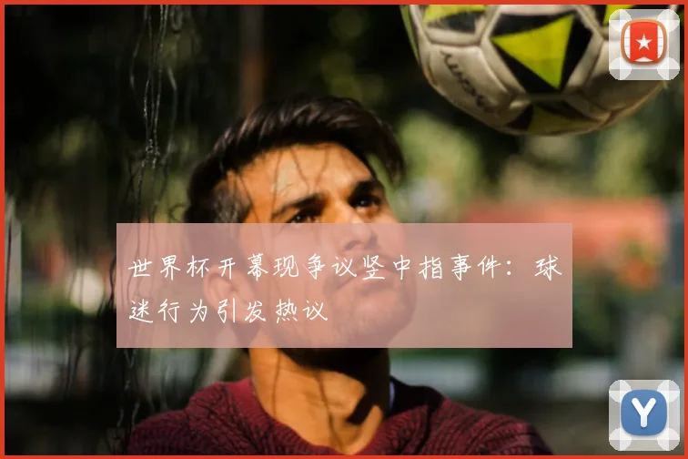世界杯开幕现争议竖中指事件:球迷行为引发热议