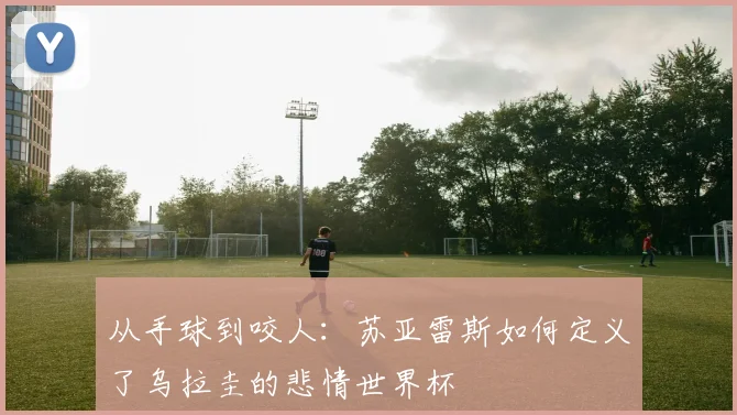 从手球到咬人:苏亚雷斯如何定义了乌拉圭的悲情世界杯