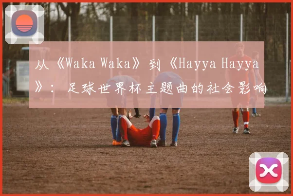 从《Waka Waka》到《Hayya Hayya》:足球世界杯主题曲的社会影响力深度分析