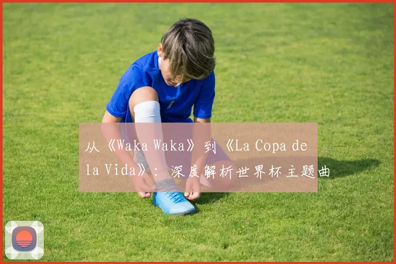 从《Waka Waka》到《La Copa de la Vida》:深度解析世界杯主题曲的演变